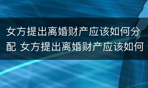 女方提出离婚财产应该如何分配 女方提出离婚财产应该如何分配给男方