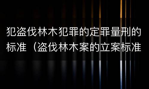 犯盗伐林木犯罪的定罪量刑的标准（盗伐林木案的立案标准及定罪与量刑）