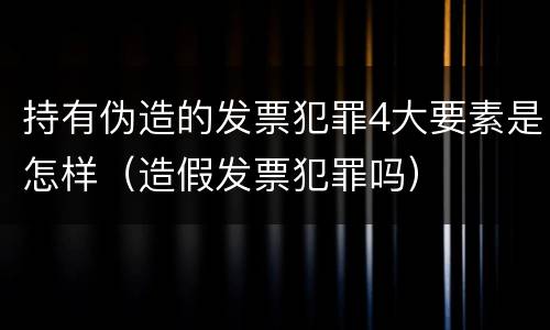 持有伪造的发票犯罪4大要素是怎样（造假发票犯罪吗）