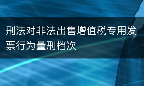 刑法对非法出售增值税专用发票行为量刑档次