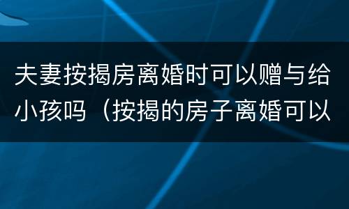 夫妻按揭房离婚时可以赠与给小孩吗（按揭的房子离婚可以赠予孩子吗）