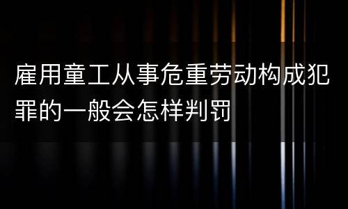 雇用童工从事危重劳动构成犯罪的一般会怎样判罚