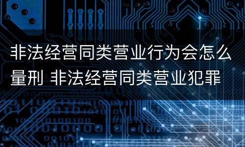 非法经营同类营业行为会怎么量刑 非法经营同类营业犯罪