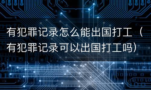 有犯罪记录怎么能出国打工（有犯罪记录可以出国打工吗）