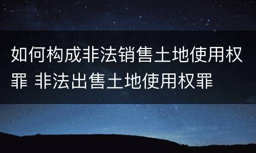 如何构成非法销售土地使用权罪 非法出售土地使用权罪