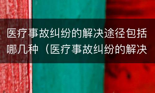医疗事故纠纷的解决途径包括哪几种（医疗事故纠纷的解决途径包括哪几种方式）
