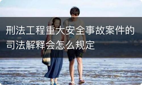 刑法工程重大安全事故案件的司法解释会怎么规定