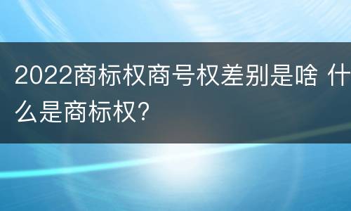 2022商标权商号权差别是啥 什么是商标权?