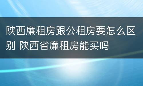陕西廉租房跟公租房要怎么区别 陕西省廉租房能买吗