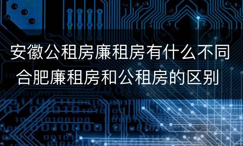 安徽公租房廉租房有什么不同 合肥廉租房和公租房的区别