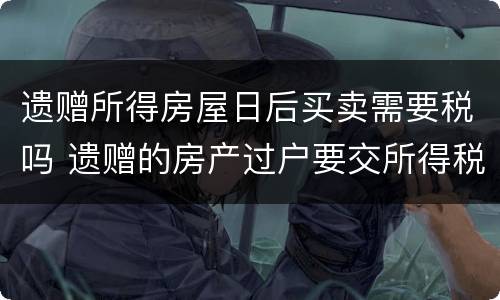 遗赠所得房屋日后买卖需要税吗 遗赠的房产过户要交所得税吗