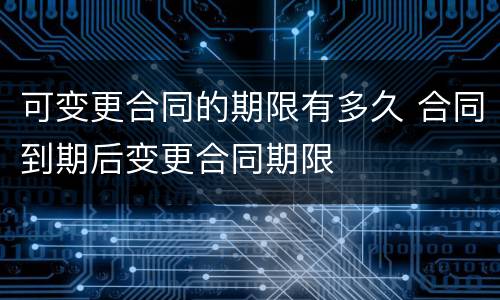 可变更合同的期限有多久 合同到期后变更合同期限