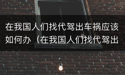 在我国人们找代驾出车祸应该如何办（在我国人们找代驾出车祸应该如何办理）