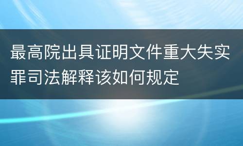 最高院出具证明文件重大失实罪司法解释该如何规定
