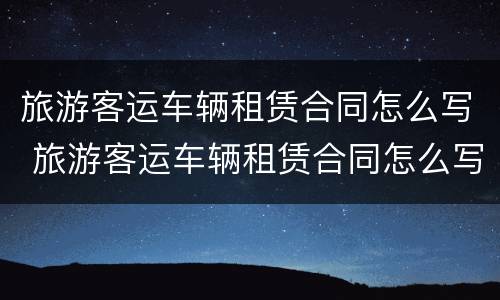 旅游客运车辆租赁合同怎么写 旅游客运车辆租赁合同怎么写范本