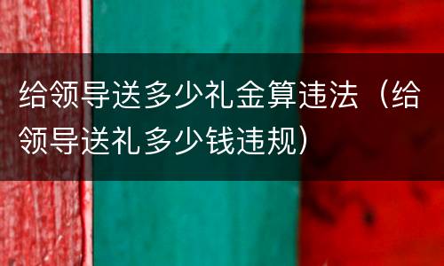 给领导送多少礼金算违法（给领导送礼多少钱违规）
