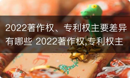 2022著作权、专利权主要差异有哪些 2022著作权,专利权主要差异有哪些方面