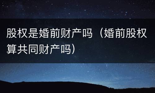 股权是婚前财产吗（婚前股权算共同财产吗）