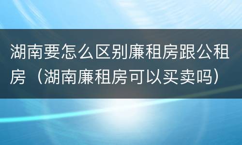 湖南要怎么区别廉租房跟公租房（湖南廉租房可以买卖吗）