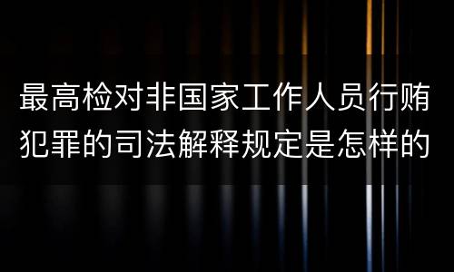 最高检对非国家工作人员行贿犯罪的司法解释规定是怎样的