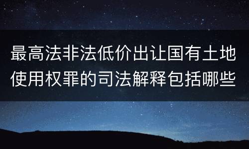 最高法非法低价出让国有土地使用权罪的司法解释包括哪些重要规定