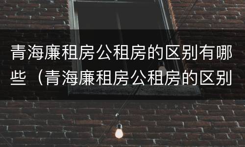 青海廉租房公租房的区别有哪些（青海廉租房公租房的区别有哪些条件）