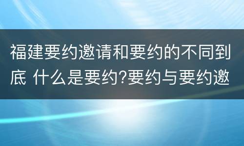 福建要约邀请和要约的不同到底 什么是要约?要约与要约邀请有什么区别