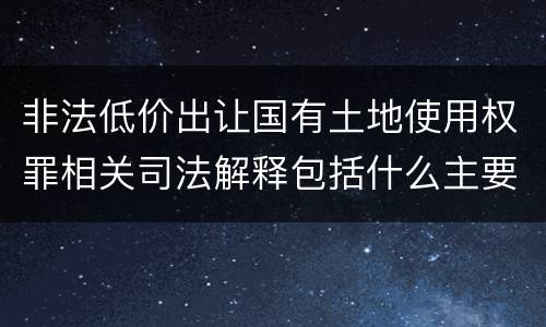 非法低价出让国有土地使用权罪相关司法解释包括什么主要内容