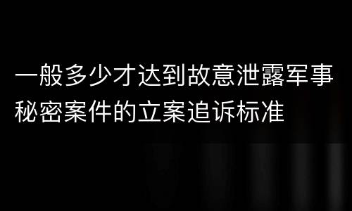 一般多少才达到故意泄露军事秘密案件的立案追诉标准