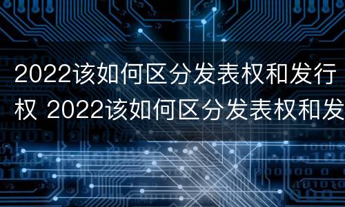 2022该如何区分发表权和发行权 2022该如何区分发表权和发行权呢
