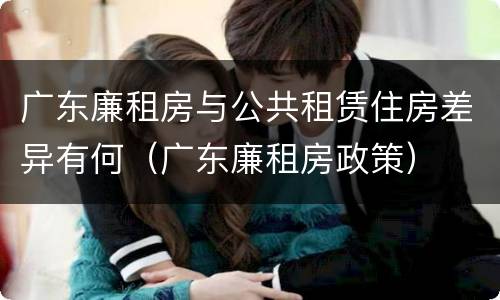 广东廉租房与公共租赁住房差异有何（广东廉租房政策）