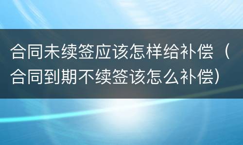 合同未续签应该怎样给补偿（合同到期不续签该怎么补偿）