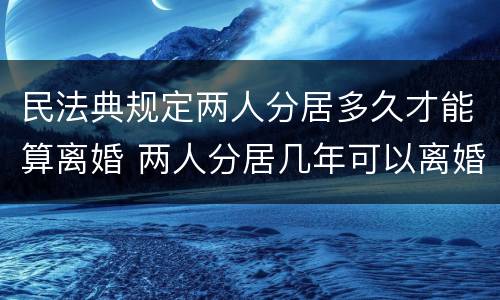 民法典规定两人分居多久才能算离婚 两人分居几年可以离婚