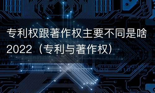 专利权跟著作权主要不同是啥2022（专利与著作权）