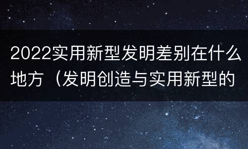 2022实用新型发明差别在什么地方（发明创造与实用新型的区别）