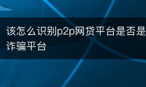 该怎么识别p2p网贷平台是否是诈骗平台