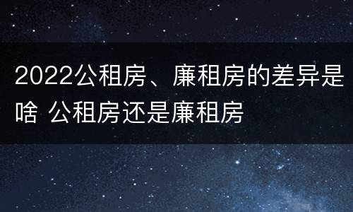 2022公租房、廉租房的差异是啥 公租房还是廉租房