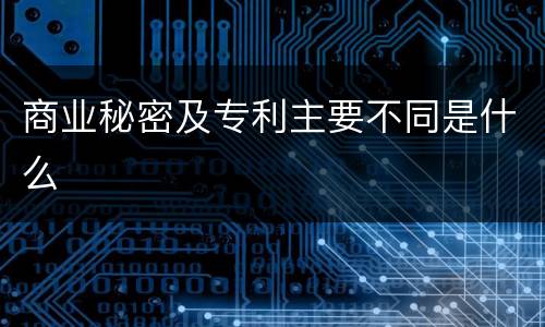 商业秘密及专利主要不同是什么