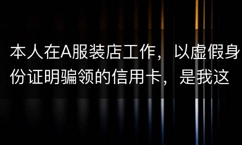本人在A服装店工作，以虚假身份证明骗领的信用卡，是我这样的吗