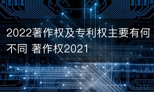 2022著作权及专利权主要有何不同 著作权2021