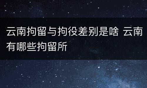 云南拘留与拘役差别是啥 云南有哪些拘留所