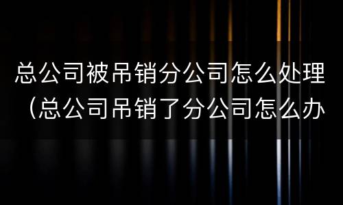 总公司被吊销分公司怎么处理（总公司吊销了分公司怎么办）