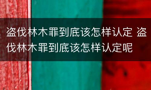 盗伐林木罪到底该怎样认定 盗伐林木罪到底该怎样认定呢