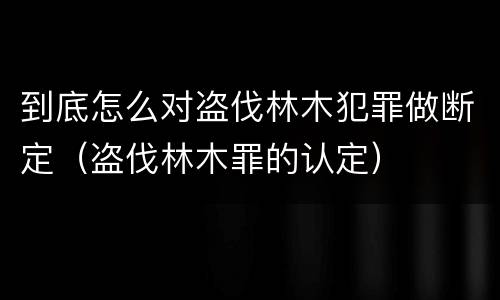 到底怎么对盗伐林木犯罪做断定（盗伐林木罪的认定）