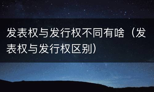 发表权与发行权不同有啥（发表权与发行权区别）