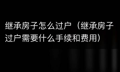 继承房子怎么过户（继承房子过户需要什么手续和费用）