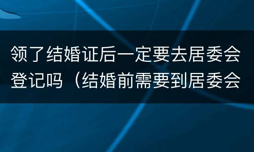 领了结婚证后一定要去居委会登记吗（结婚前需要到居委会登记吗）