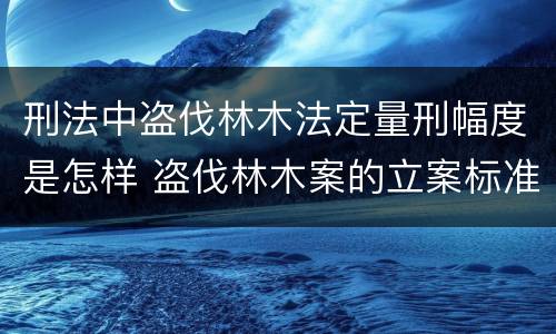 刑法中盗伐林木法定量刑幅度是怎样 盗伐林木案的立案标准及定罪与量刑