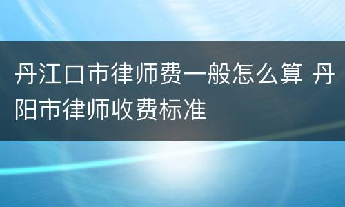 丹江口市律师费一般怎么算 丹阳市律师收费标准