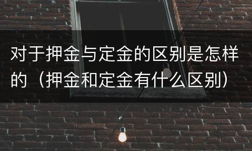 对于押金与定金的区别是怎样的（押金和定金有什么区别）